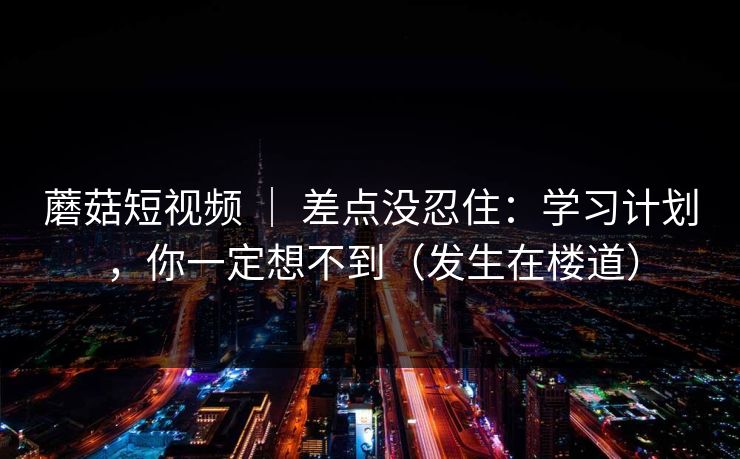 蘑菇短视频 ｜ 差点没忍住：学习计划，你一定想不到（发生在楼道）