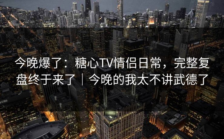 今晚爆了：糖心TV情侣日常，完整复盘终于来了｜今晚的我太不讲武德了