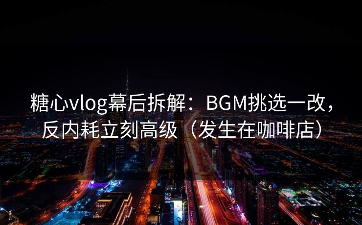 糖心vlog幕后拆解：BGM挑选一改，反内耗立刻高级（发生在咖啡店）