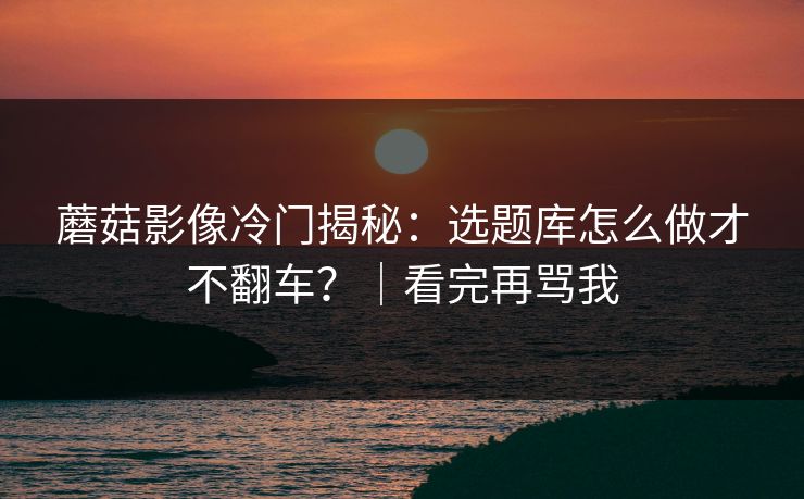 蘑菇影像冷门揭秘:选题库怎么做才不翻车?|看完再骂我 蘑菇影像冷门揭秘:选题库怎么做才不翻车?|看完再骂我