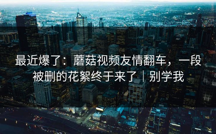 最近爆了:蘑菇视频友情翻车,一段被删的花絮终于来了|别学我 最近爆了:蘑菇视频友情翻车,一段被删的花絮终于来了|别学我
