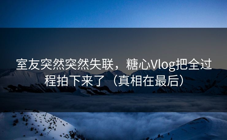 室友突然突然失联，糖心Vlog把全过程拍下来了（真相在最后）