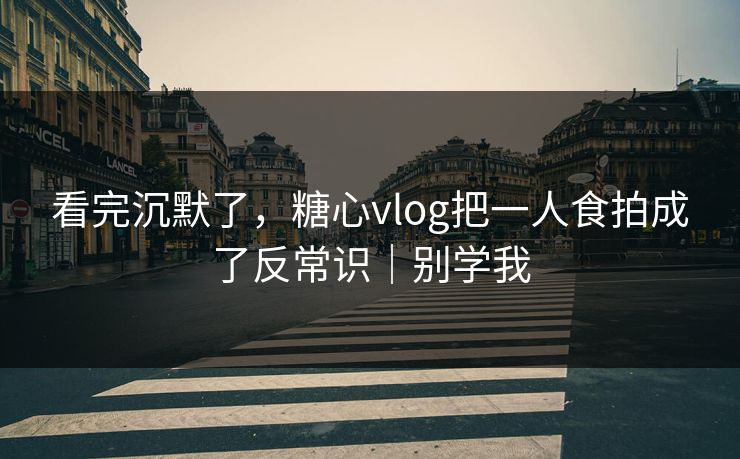 看完沉默了，糖心vlog把一人食拍成了反常识｜别学我