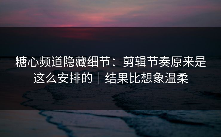 糖心频道隐藏细节：剪辑节奏原来是这么安排的｜结果比想象温柔