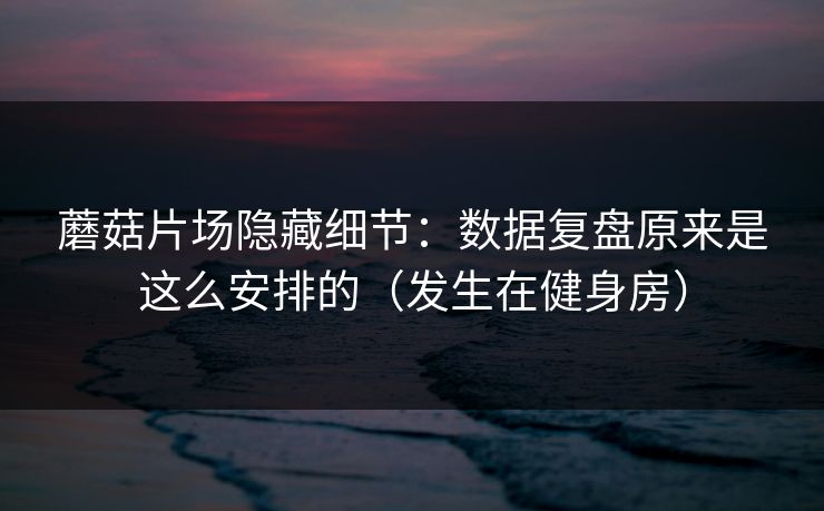 蘑菇片场隐藏细节：数据复盘原来是这么安排的（发生在健身房）