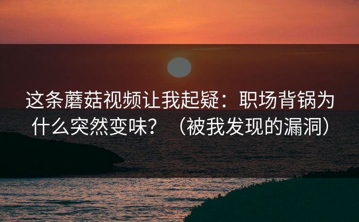这条蘑菇视频让我起疑：职场背锅为什么突然变味？（被我发现的漏洞）