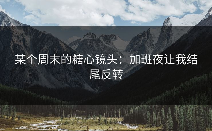 某个周末的糖心镜头：加班夜让我结尾反转