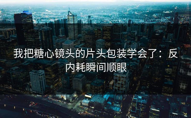 我把糖心镜头的片头包装学会了：反内耗瞬间顺眼