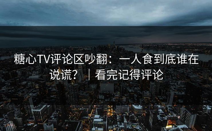 糖心TV评论区吵翻：一人食到底谁在说谎？｜看完记得评论
