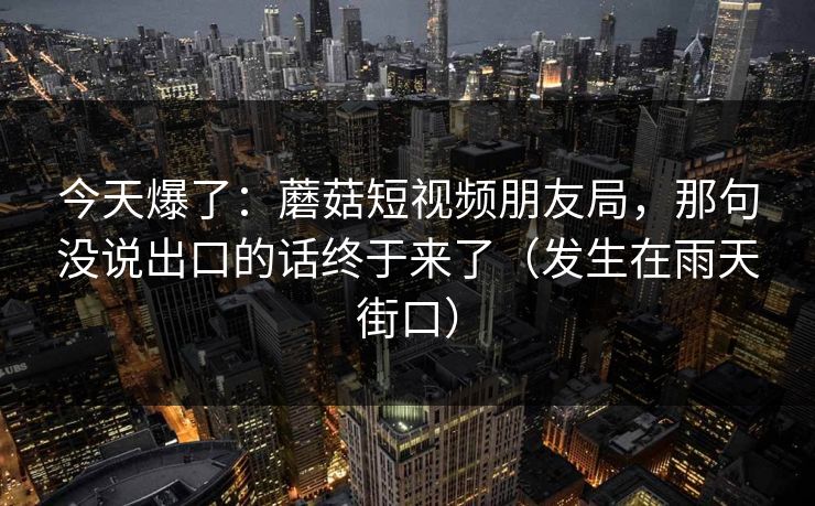 今天爆了：蘑菇短视频朋友局，那句没说出口的话终于来了（发生在雨天街口）