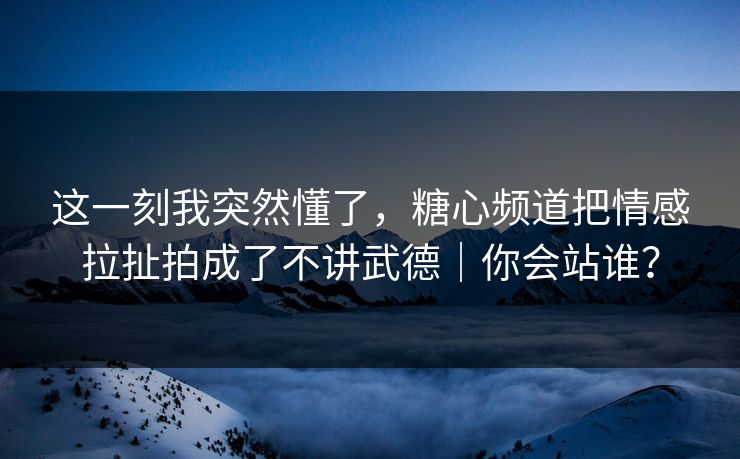 这一刻我突然懂了，糖心频道把情感拉扯拍成了不讲武德｜你会站谁？