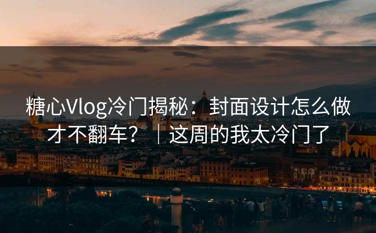 糖心Vlog冷门揭秘：封面设计怎么做才不翻车？｜这周的我太冷门了