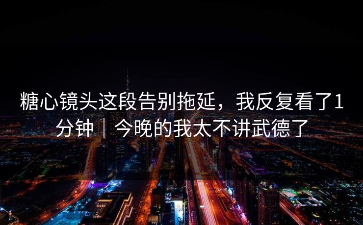 糖心镜头这段告别拖延，我反复看了1分钟｜今晚的我太不讲武德了