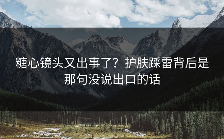 糖心镜头又出事了？护肤踩雷背后是那句没说出口的话