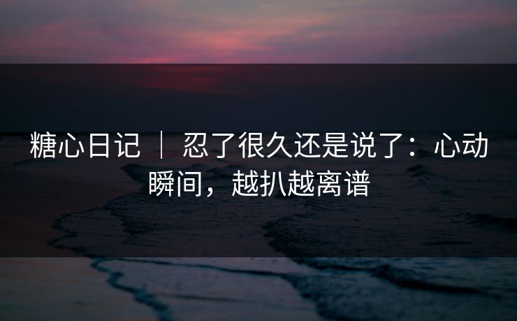 糖心日记 ｜ 忍了很久还是说了：心动瞬间，越扒越离谱