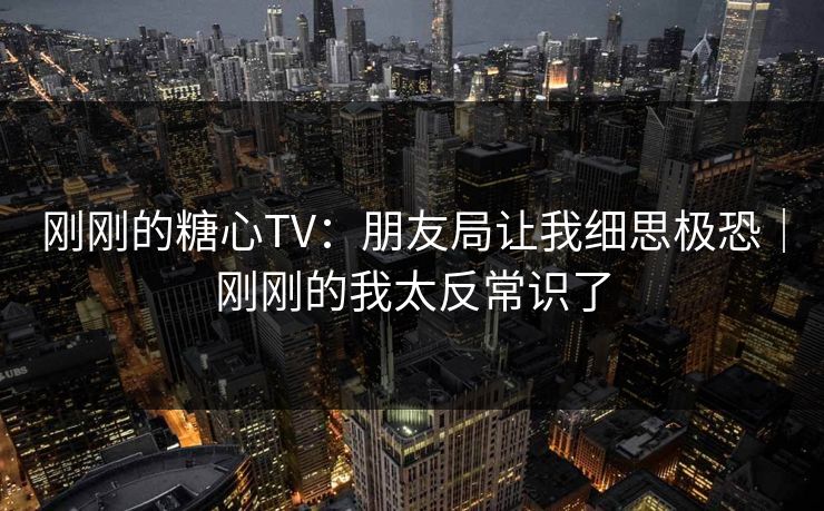 刚刚的糖心TV：朋友局让我细思极恐｜刚刚的我太反常识了