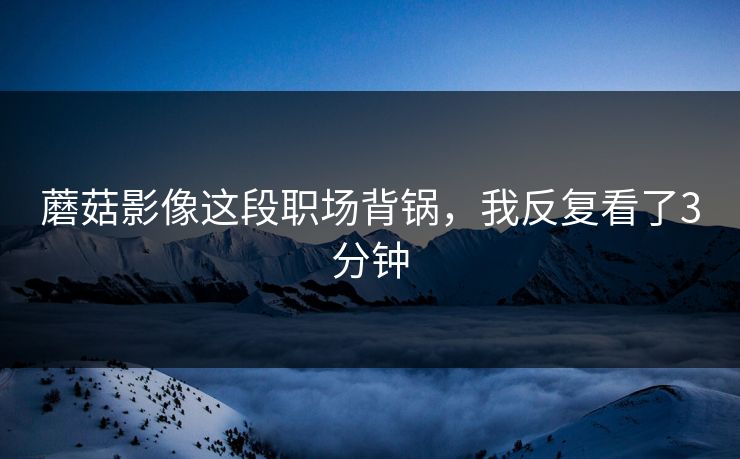蘑菇影像这段职场背锅,我反复看了3分钟 蘑菇影像这段职场背锅,我反复看了3分钟