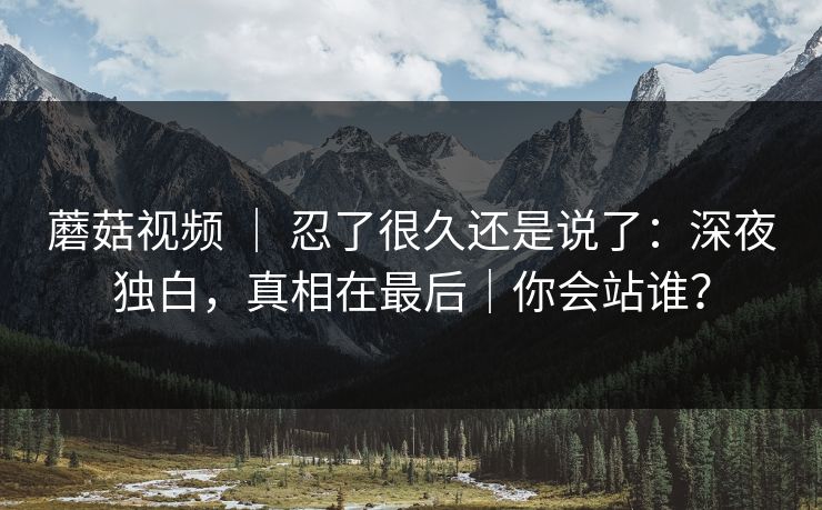 蘑菇视频 ｜ 忍了很久还是说了：深夜独白，真相在最后｜你会站谁？