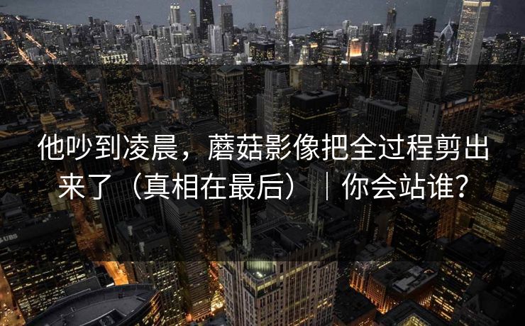 他吵到凌晨,蘑菇影像把全过程剪出来了(真相在最后)|你会站谁? 他吵到凌晨,蘑菇影像把全过程剪出来了(真相在最后)|你会站谁?