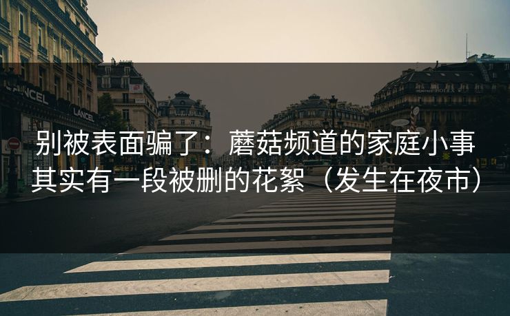 别被表面骗了：蘑菇频道的家庭小事其实有一段被删的花絮（发生在夜市）