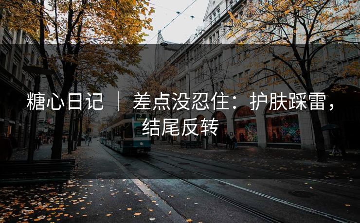 糖心日记 ｜ 差点没忍住：护肤踩雷，结尾反转