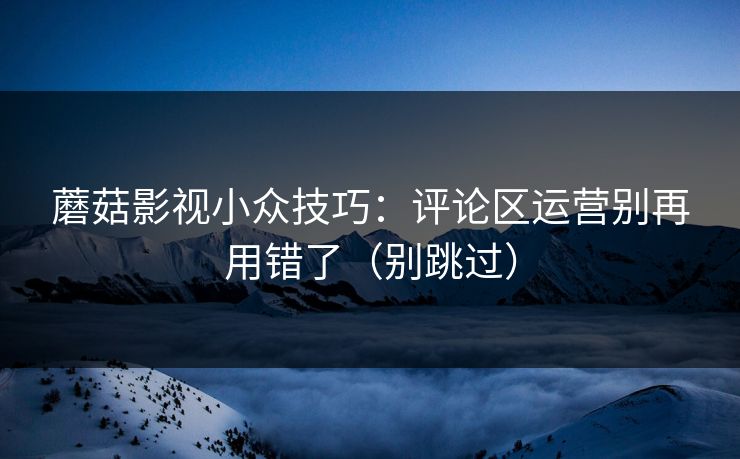 蘑菇影视小众技巧:评论区运营别再用错了(别跳过) 蘑菇影视小众技巧:评论区运营别再用错了(别跳过)
