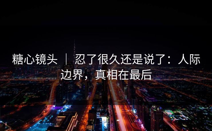糖心镜头 | 忍了很久还是说了:人际边界,真相在最后 糖心镜头 | 忍了很久还是说了:人际边界,真相在最后
