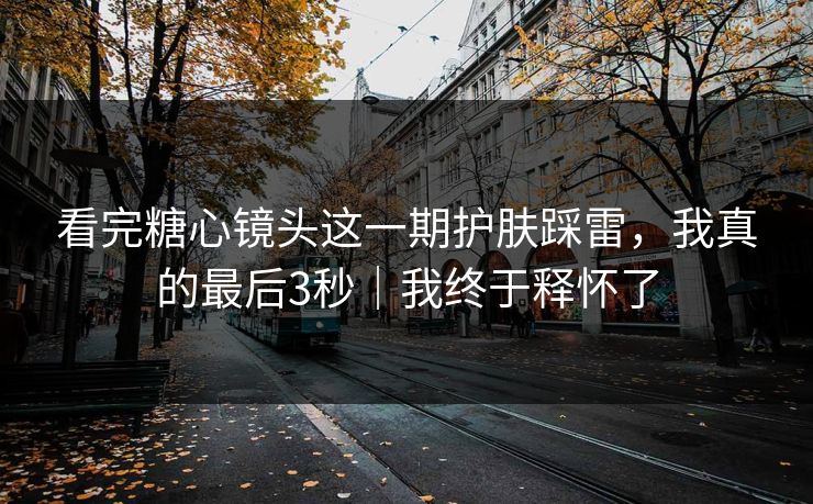 看完糖心镜头这一期护肤踩雷，我真的最后3秒｜我终于释怀了