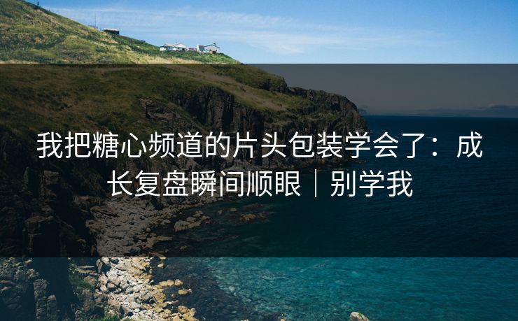 我把糖心频道的片头包装学会了：成长复盘瞬间顺眼｜别学我