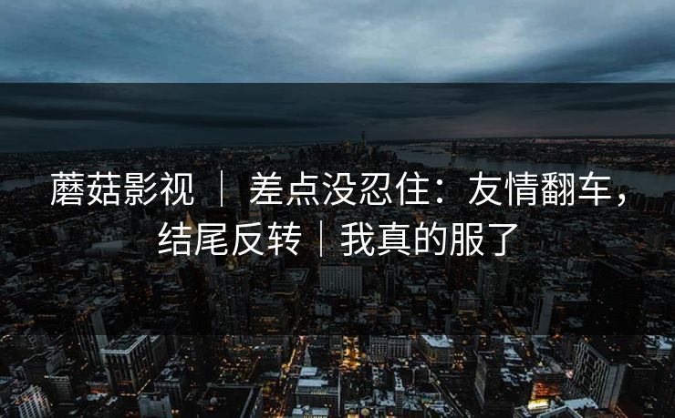 蘑菇影视 ｜ 差点没忍住：友情翻车，结尾反转｜我真的服了