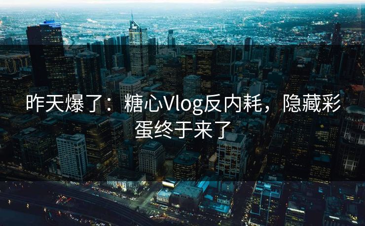昨天爆了：糖心Vlog反内耗，隐藏彩蛋终于来了