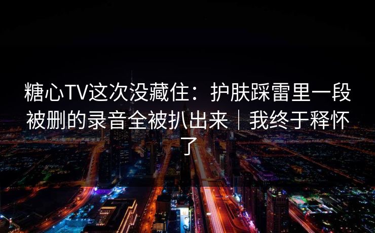 糖心TV这次没藏住：护肤踩雷里一段被删的录音全被扒出来｜我终于释怀了