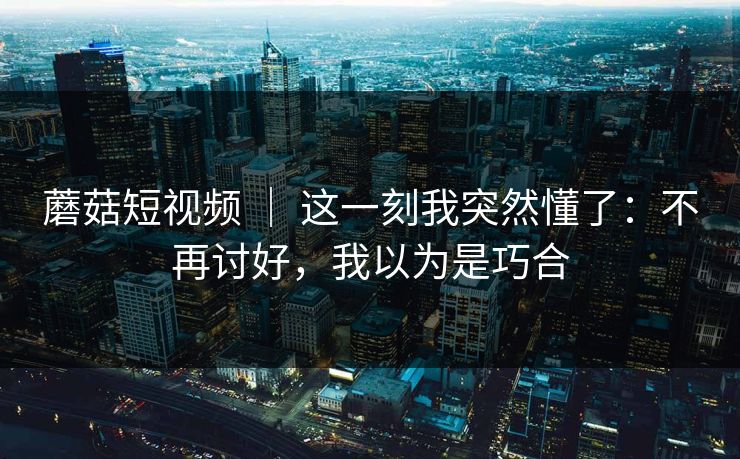 蘑菇短视频 ｜ 这一刻我突然懂了：不再讨好，我以为是巧合