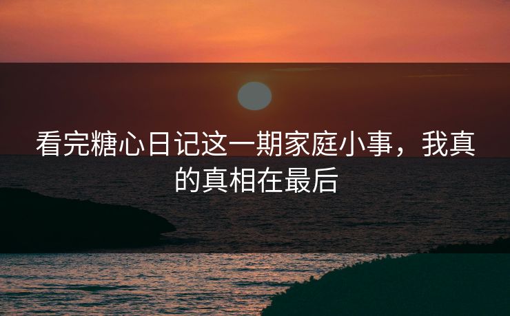 看完糖心日记这一期家庭小事，我真的真相在最后