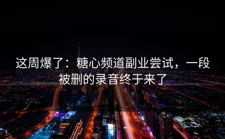 这周爆了：糖心频道副业尝试，一段被删的录音终于来了