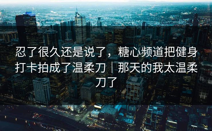 忍了很久还是说了，糖心频道把健身打卡拍成了温柔刀｜那天的我太温柔刀了