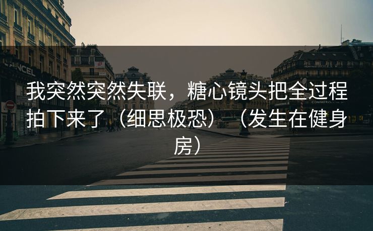 我突然突然失联，糖心镜头把全过程拍下来了（细思极恐）（发生在健身房）