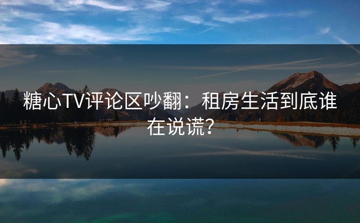 糖心TV评论区吵翻：租房生活到底谁在说谎？