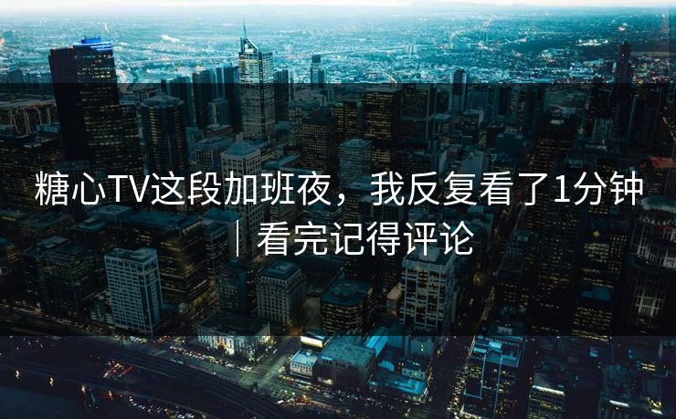 糖心TV这段加班夜，我反复看了1分钟｜看完记得评论