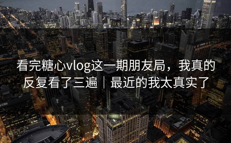 看完糖心vlog这一期朋友局，我真的反复看了三遍｜最近的我太真实了