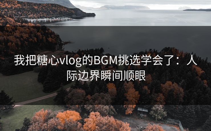 我把糖心vlog的BGM挑选学会了：人际边界瞬间顺眼