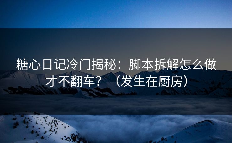 糖心日记冷门揭秘：脚本拆解怎么做才不翻车？（发生在厨房）