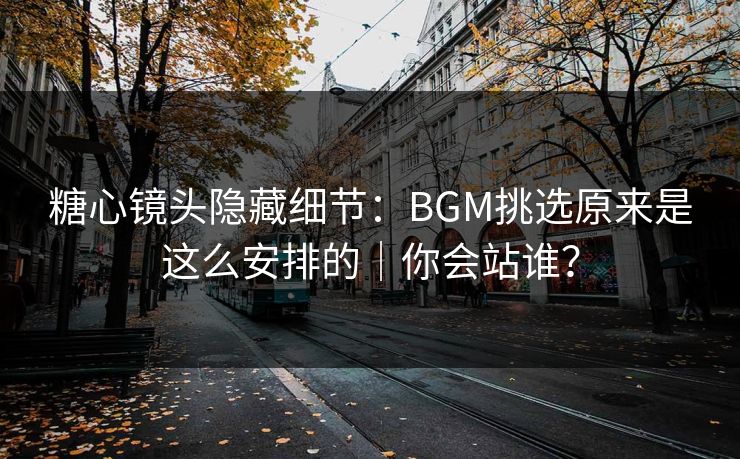 糖心镜头隐藏细节：BGM挑选原来是这么安排的｜你会站谁？