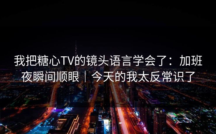 我把糖心TV的镜头语言学会了：加班夜瞬间顺眼｜今天的我太反常识了