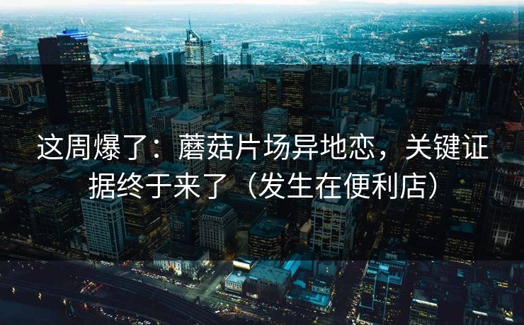 这周爆了：蘑菇片场异地恋，关键证据终于来了（发生在便利店）