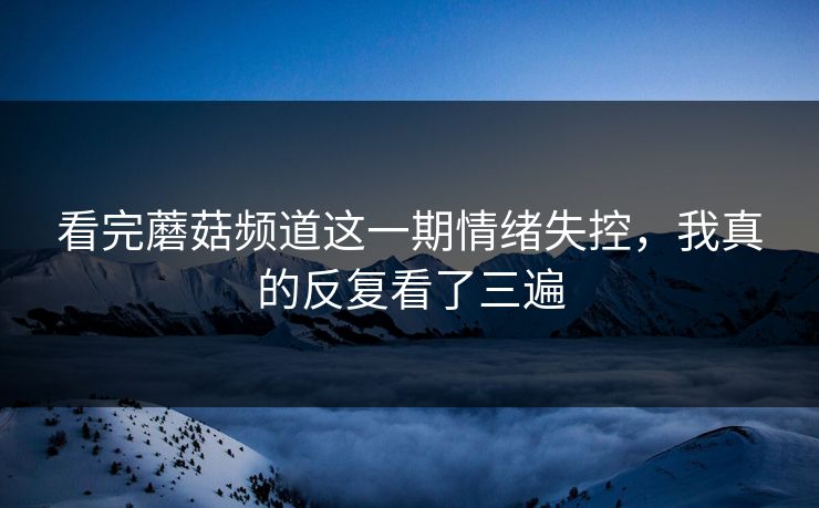 看完蘑菇频道这一期情绪失控，我真的反复看了三遍