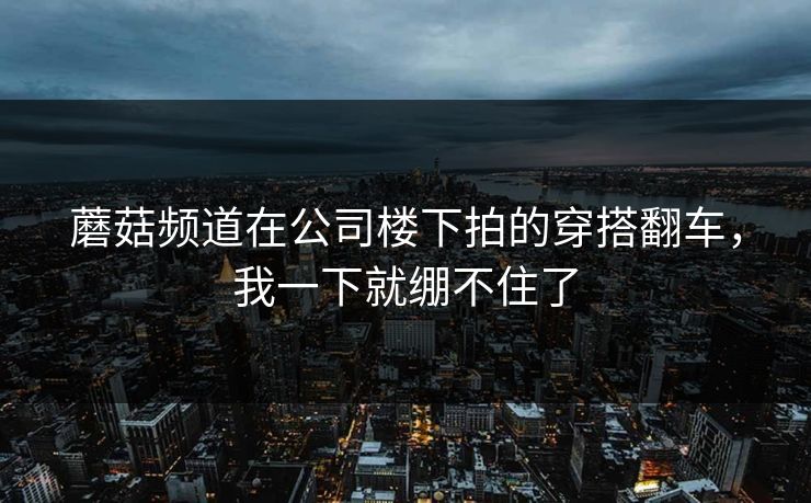 蘑菇频道在公司楼下拍的穿搭翻车，我一下就绷不住了