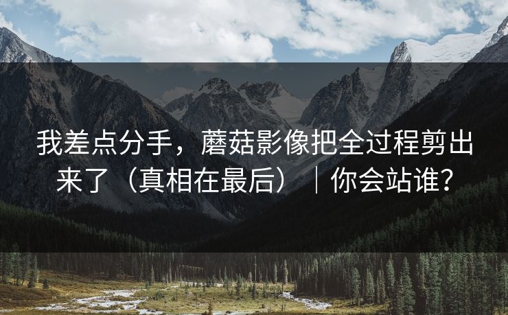 我差点分手，蘑菇影像把全过程剪出来了（真相在最后）｜你会站谁？