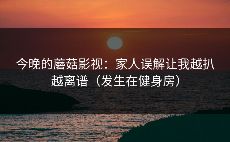 今晚的蘑菇影视：家人误解让我越扒越离谱（发生在健身房）