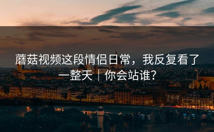 蘑菇视频这段情侣日常，我反复看了一整天｜你会站谁？